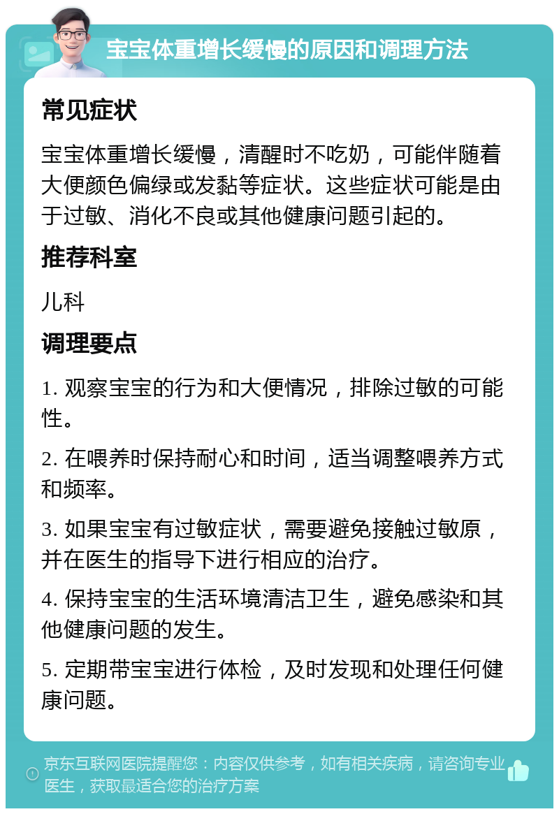 宝宝体重增长缓慢的原因和调理方法 常见症状 宝宝体重增长缓慢，清醒时不吃奶，可能伴随着大便颜色偏绿或发黏等症状。这些症状可能是由于过敏、消化不良或其他健康问题引起的。 推荐科室 儿科 调理要点 1. 观察宝宝的行为和大便情况，排除过敏的可能性。 2. 在喂养时保持耐心和时间，适当调整喂养方式和频率。 3. 如果宝宝有过敏症状，需要避免接触过敏原，并在医生的指导下进行相应的治疗。 4. 保持宝宝的生活环境清洁卫生，避免感染和其他健康问题的发生。 5. 定期带宝宝进行体检，及时发现和处理任何健康问题。