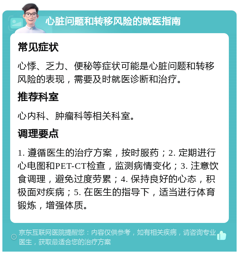 心脏问题和转移风险的就医指南 常见症状 心悸、乏力、便秘等症状可能是心脏问题和转移风险的表现，需要及时就医诊断和治疗。 推荐科室 心内科、肿瘤科等相关科室。 调理要点 1. 遵循医生的治疗方案，按时服药；2. 定期进行心电图和PET-CT检查，监测病情变化；3. 注意饮食调理，避免过度劳累；4. 保持良好的心态，积极面对疾病；5. 在医生的指导下，适当进行体育锻炼，增强体质。