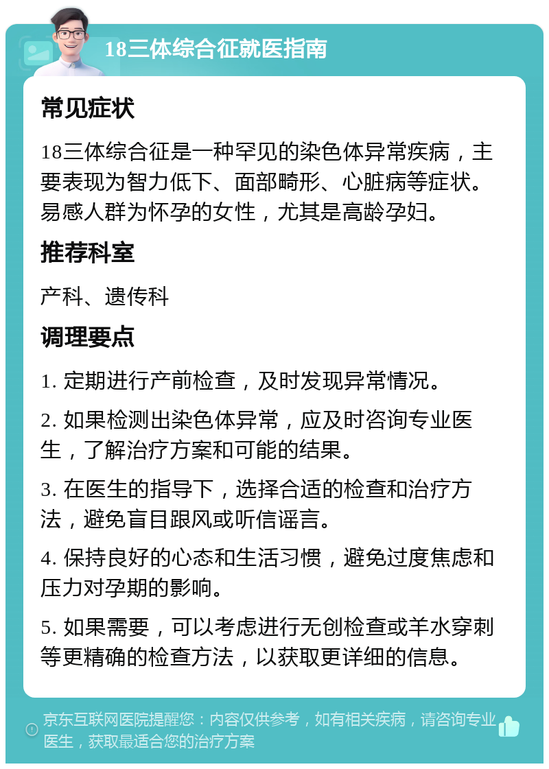 18三体综合征就医指南 常见症状 18三体综合征是一种罕见的染色体异常疾病，主要表现为智力低下、面部畸形、心脏病等症状。易感人群为怀孕的女性，尤其是高龄孕妇。 推荐科室 产科、遗传科 调理要点 1. 定期进行产前检查，及时发现异常情况。 2. 如果检测出染色体异常，应及时咨询专业医生，了解治疗方案和可能的结果。 3. 在医生的指导下，选择合适的检查和治疗方法，避免盲目跟风或听信谣言。 4. 保持良好的心态和生活习惯，避免过度焦虑和压力对孕期的影响。 5. 如果需要，可以考虑进行无创检查或羊水穿刺等更精确的检查方法，以获取更详细的信息。