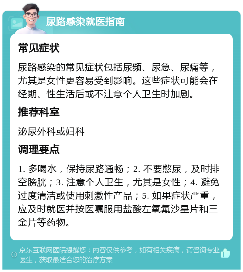 尿路感染就医指南 常见症状 尿路感染的常见症状包括尿频、尿急、尿痛等，尤其是女性更容易受到影响。这些症状可能会在经期、性生活后或不注意个人卫生时加剧。 推荐科室 泌尿外科或妇科 调理要点 1. 多喝水，保持尿路通畅；2. 不要憋尿，及时排空膀胱；3. 注意个人卫生，尤其是女性；4. 避免过度清洁或使用刺激性产品；5. 如果症状严重，应及时就医并按医嘱服用盐酸左氧氟沙星片和三金片等药物。