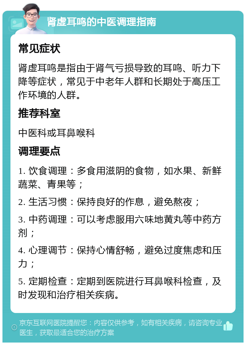 肾虚耳鸣的中医调理指南 常见症状 肾虚耳鸣是指由于肾气亏损导致的耳鸣、听力下降等症状，常见于中老年人群和长期处于高压工作环境的人群。 推荐科室 中医科或耳鼻喉科 调理要点 1. 饮食调理：多食用滋阴的食物，如水果、新鲜蔬菜、青果等； 2. 生活习惯：保持良好的作息，避免熬夜； 3. 中药调理：可以考虑服用六味地黄丸等中药方剂； 4. 心理调节：保持心情舒畅，避免过度焦虑和压力； 5. 定期检查：定期到医院进行耳鼻喉科检查，及时发现和治疗相关疾病。