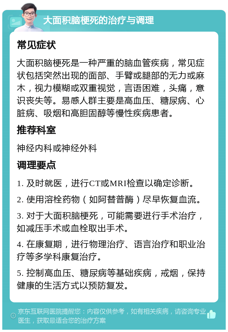 大面积脑梗死的治疗与调理 常见症状 大面积脑梗死是一种严重的脑血管疾病，常见症状包括突然出现的面部、手臂或腿部的无力或麻木，视力模糊或双重视觉，言语困难，头痛，意识丧失等。易感人群主要是高血压、糖尿病、心脏病、吸烟和高胆固醇等慢性疾病患者。 推荐科室 神经内科或神经外科 调理要点 1. 及时就医，进行CT或MRI检查以确定诊断。 2. 使用溶栓药物（如阿替普酶）尽早恢复血流。 3. 对于大面积脑梗死，可能需要进行手术治疗，如减压手术或血栓取出手术。 4. 在康复期，进行物理治疗、语言治疗和职业治疗等多学科康复治疗。 5. 控制高血压、糖尿病等基础疾病，戒烟，保持健康的生活方式以预防复发。