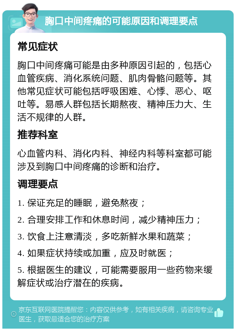 胸口中间疼痛的可能原因和调理要点 常见症状 胸口中间疼痛可能是由多种原因引起的，包括心血管疾病、消化系统问题、肌肉骨骼问题等。其他常见症状可能包括呼吸困难、心悸、恶心、呕吐等。易感人群包括长期熬夜、精神压力大、生活不规律的人群。 推荐科室 心血管内科、消化内科、神经内科等科室都可能涉及到胸口中间疼痛的诊断和治疗。 调理要点 1. 保证充足的睡眠，避免熬夜； 2. 合理安排工作和休息时间，减少精神压力； 3. 饮食上注意清淡，多吃新鲜水果和蔬菜； 4. 如果症状持续或加重，应及时就医； 5. 根据医生的建议，可能需要服用一些药物来缓解症状或治疗潜在的疾病。