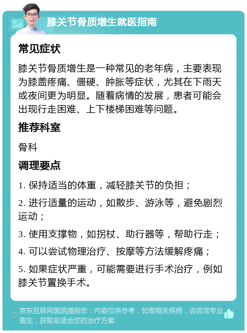 膝关节骨质增生就医指南 常见症状 膝关节骨质增生是一种常见的老年病，主要表现为膝盖疼痛、僵硬、肿胀等症状，尤其在下雨天或夜间更为明显。随着病情的发展，患者可能会出现行走困难、上下楼梯困难等问题。 推荐科室 骨科 调理要点 1. 保持适当的体重，减轻膝关节的负担； 2. 进行适量的运动，如散步、游泳等，避免剧烈运动； 3. 使用支撑物，如拐杖、助行器等，帮助行走； 4. 可以尝试物理治疗、按摩等方法缓解疼痛； 5. 如果症状严重，可能需要进行手术治疗，例如膝关节置换手术。