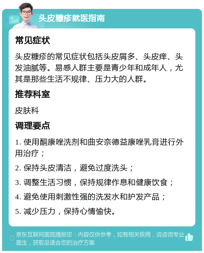 头皮糠疹就医指南 常见症状 头皮糠疹的常见症状包括头皮屑多、头皮痒、头发油腻等。易感人群主要是青少年和成年人，尤其是那些生活不规律、压力大的人群。 推荐科室 皮肤科 调理要点 1. 使用酮康唑洗剂和曲安奈德益康唑乳膏进行外用治疗； 2. 保持头皮清洁，避免过度洗头； 3. 调整生活习惯，保持规律作息和健康饮食； 4. 避免使用刺激性强的洗发水和护发产品； 5. 减少压力，保持心情愉快。