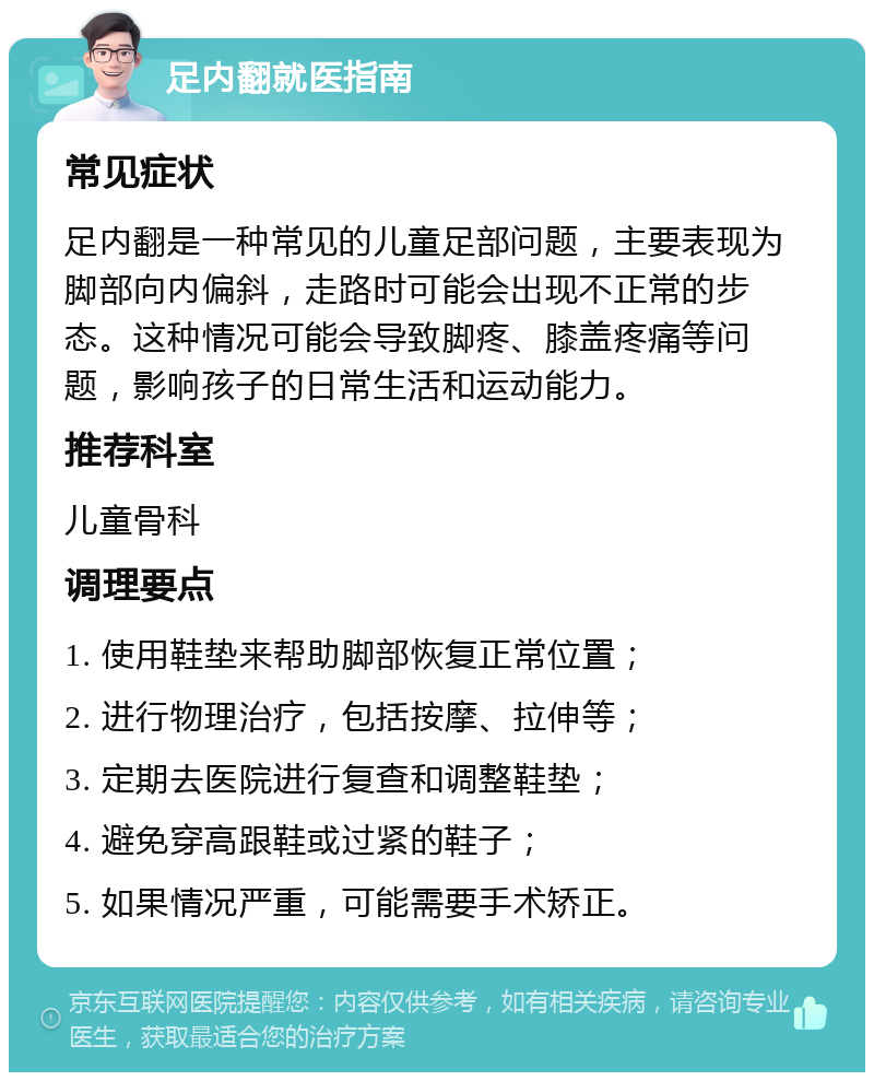 足内翻就医指南 常见症状 足内翻是一种常见的儿童足部问题，主要表现为脚部向内偏斜，走路时可能会出现不正常的步态。这种情况可能会导致脚疼、膝盖疼痛等问题，影响孩子的日常生活和运动能力。 推荐科室 儿童骨科 调理要点 1. 使用鞋垫来帮助脚部恢复正常位置； 2. 进行物理治疗，包括按摩、拉伸等； 3. 定期去医院进行复查和调整鞋垫； 4. 避免穿高跟鞋或过紧的鞋子； 5. 如果情况严重，可能需要手术矫正。