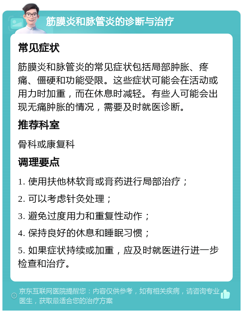 筋膜炎和脉管炎的诊断与治疗 常见症状 筋膜炎和脉管炎的常见症状包括局部肿胀、疼痛、僵硬和功能受限。这些症状可能会在活动或用力时加重，而在休息时减轻。有些人可能会出现无痛肿胀的情况，需要及时就医诊断。 推荐科室 骨科或康复科 调理要点 1. 使用扶他林软膏或膏药进行局部治疗； 2. 可以考虑针灸处理； 3. 避免过度用力和重复性动作； 4. 保持良好的休息和睡眠习惯； 5. 如果症状持续或加重，应及时就医进行进一步检查和治疗。