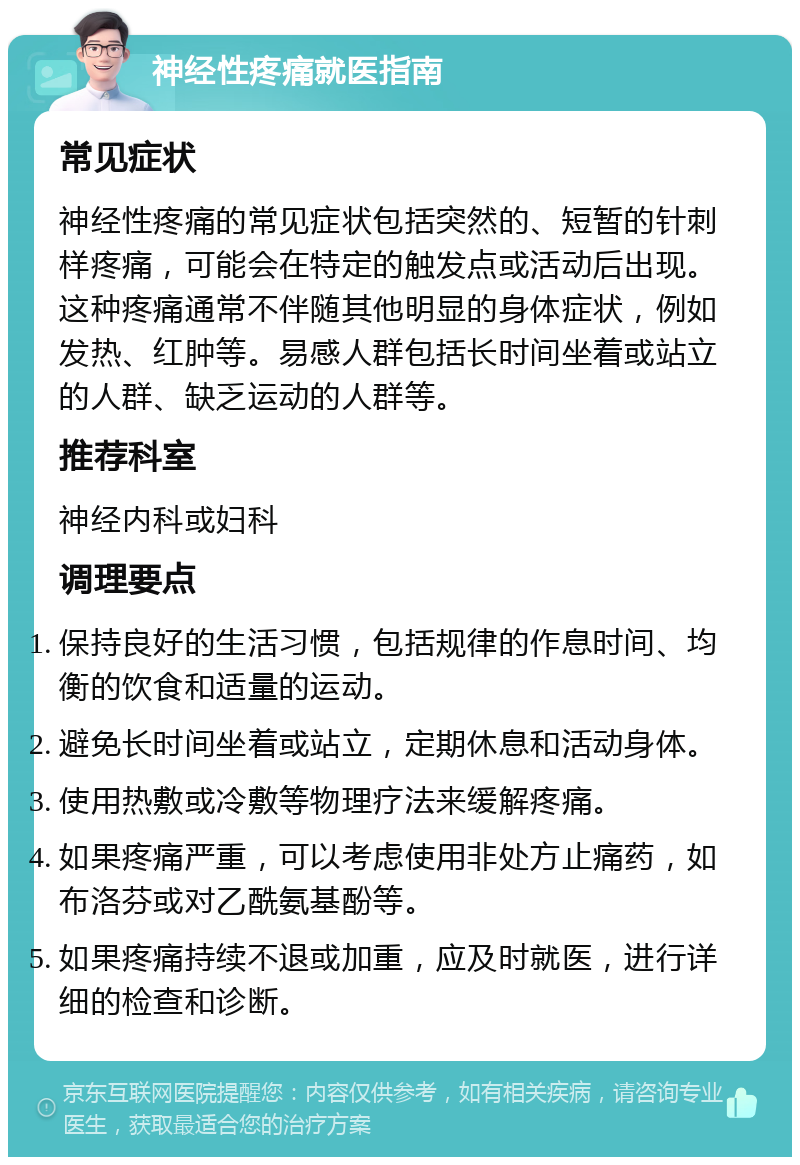 神经性疼痛就医指南 常见症状 神经性疼痛的常见症状包括突然的、短暂的针刺样疼痛，可能会在特定的触发点或活动后出现。这种疼痛通常不伴随其他明显的身体症状，例如发热、红肿等。易感人群包括长时间坐着或站立的人群、缺乏运动的人群等。 推荐科室 神经内科或妇科 调理要点 保持良好的生活习惯，包括规律的作息时间、均衡的饮食和适量的运动。 避免长时间坐着或站立，定期休息和活动身体。 使用热敷或冷敷等物理疗法来缓解疼痛。 如果疼痛严重，可以考虑使用非处方止痛药，如布洛芬或对乙酰氨基酚等。 如果疼痛持续不退或加重，应及时就医，进行详细的检查和诊断。