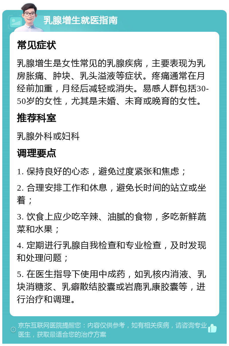 乳腺增生就医指南 常见症状 乳腺增生是女性常见的乳腺疾病，主要表现为乳房胀痛、肿块、乳头溢液等症状。疼痛通常在月经前加重，月经后减轻或消失。易感人群包括30-50岁的女性，尤其是未婚、未育或晚育的女性。 推荐科室 乳腺外科或妇科 调理要点 1. 保持良好的心态，避免过度紧张和焦虑； 2. 合理安排工作和休息，避免长时间的站立或坐着； 3. 饮食上应少吃辛辣、油腻的食物，多吃新鲜蔬菜和水果； 4. 定期进行乳腺自我检查和专业检查，及时发现和处理问题； 5. 在医生指导下使用中成药，如乳核内消液、乳块消糖浆、乳癖散结胶囊或岩鹿乳康胶囊等，进行治疗和调理。