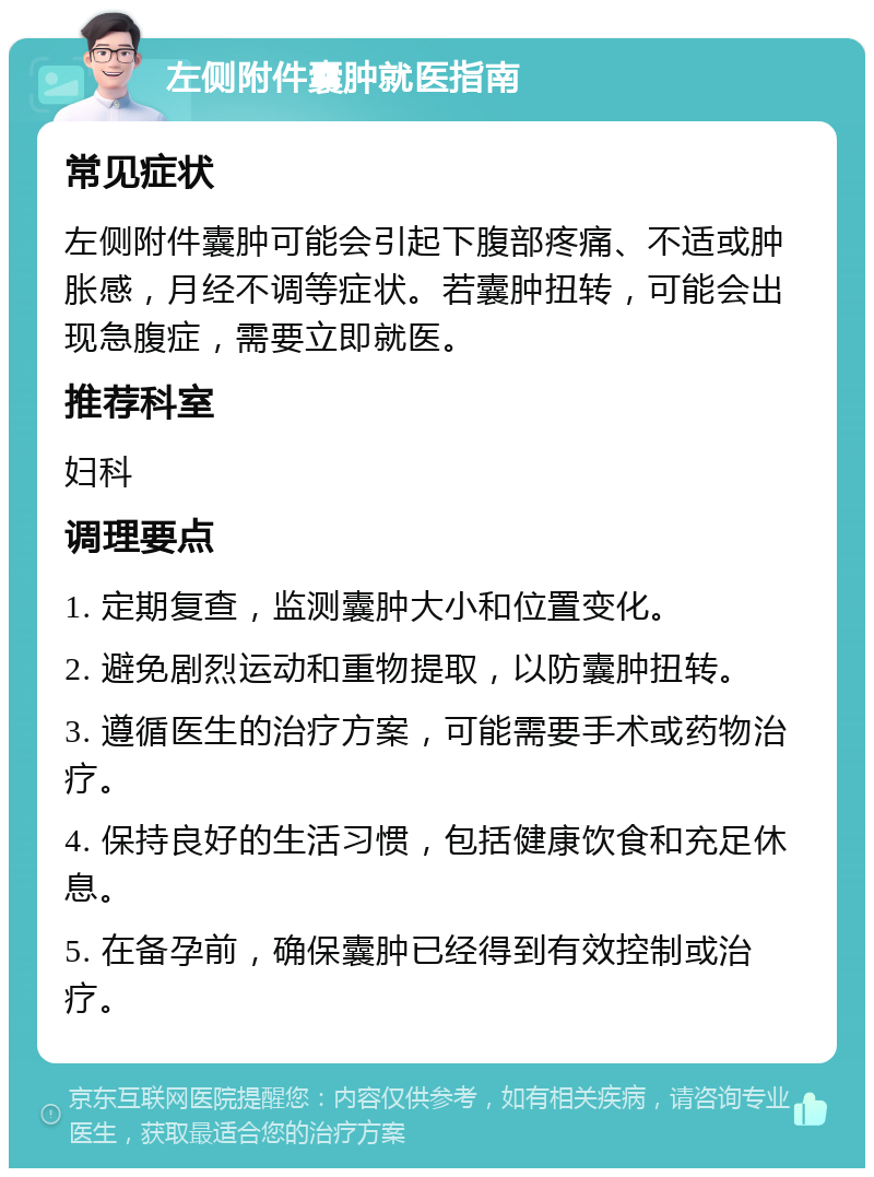 左侧附件囊肿就医指南 常见症状 左侧附件囊肿可能会引起下腹部疼痛、不适或肿胀感，月经不调等症状。若囊肿扭转，可能会出现急腹症，需要立即就医。 推荐科室 妇科 调理要点 1. 定期复查，监测囊肿大小和位置变化。 2. 避免剧烈运动和重物提取，以防囊肿扭转。 3. 遵循医生的治疗方案，可能需要手术或药物治疗。 4. 保持良好的生活习惯，包括健康饮食和充足休息。 5. 在备孕前，确保囊肿已经得到有效控制或治疗。