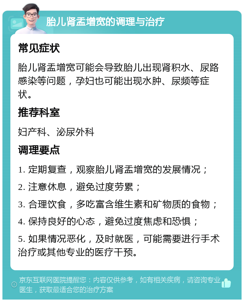 胎儿肾盂增宽的调理与治疗 常见症状 胎儿肾盂增宽可能会导致胎儿出现肾积水、尿路感染等问题，孕妇也可能出现水肿、尿频等症状。 推荐科室 妇产科、泌尿外科 调理要点 1. 定期复查，观察胎儿肾盂增宽的发展情况； 2. 注意休息，避免过度劳累； 3. 合理饮食，多吃富含维生素和矿物质的食物； 4. 保持良好的心态，避免过度焦虑和恐惧； 5. 如果情况恶化，及时就医，可能需要进行手术治疗或其他专业的医疗干预。