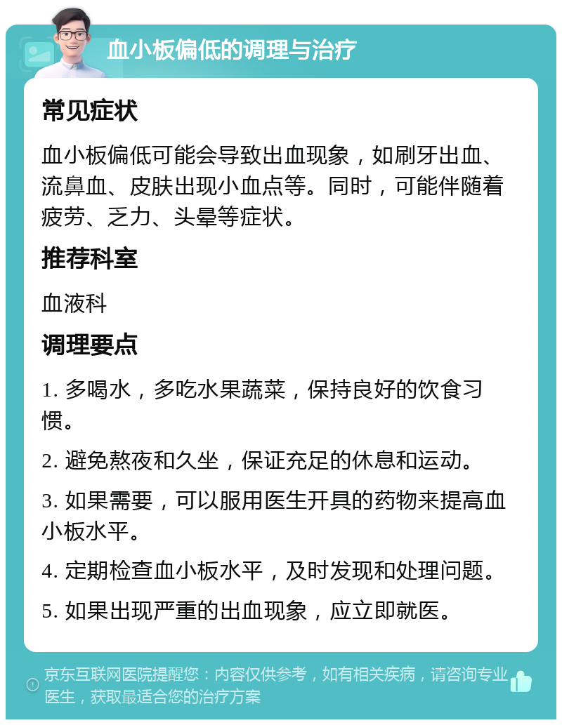 血小板偏低的调理与治疗 常见症状 血小板偏低可能会导致出血现象，如刷牙出血、流鼻血、皮肤出现小血点等。同时，可能伴随着疲劳、乏力、头晕等症状。 推荐科室 血液科 调理要点 1. 多喝水，多吃水果蔬菜，保持良好的饮食习惯。 2. 避免熬夜和久坐，保证充足的休息和运动。 3. 如果需要，可以服用医生开具的药物来提高血小板水平。 4. 定期检查血小板水平，及时发现和处理问题。 5. 如果出现严重的出血现象，应立即就医。