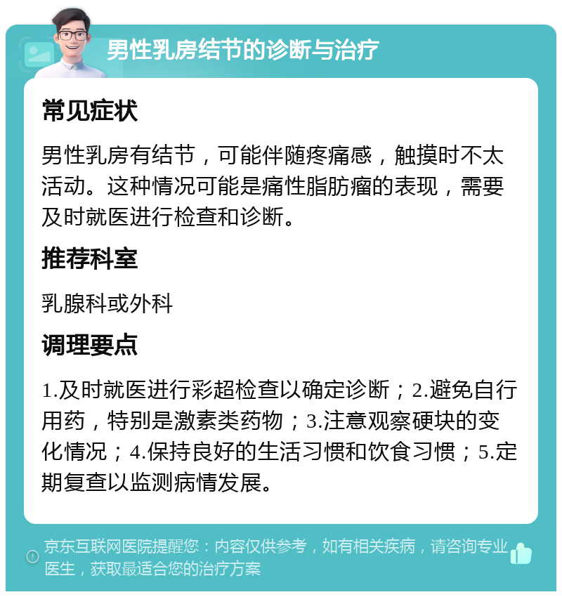 男性乳房结节的诊断与治疗 常见症状 男性乳房有结节，可能伴随疼痛感，触摸时不太活动。这种情况可能是痛性脂肪瘤的表现，需要及时就医进行检查和诊断。 推荐科室 乳腺科或外科 调理要点 1.及时就医进行彩超检查以确定诊断；2.避免自行用药，特别是激素类药物；3.注意观察硬块的变化情况；4.保持良好的生活习惯和饮食习惯；5.定期复查以监测病情发展。