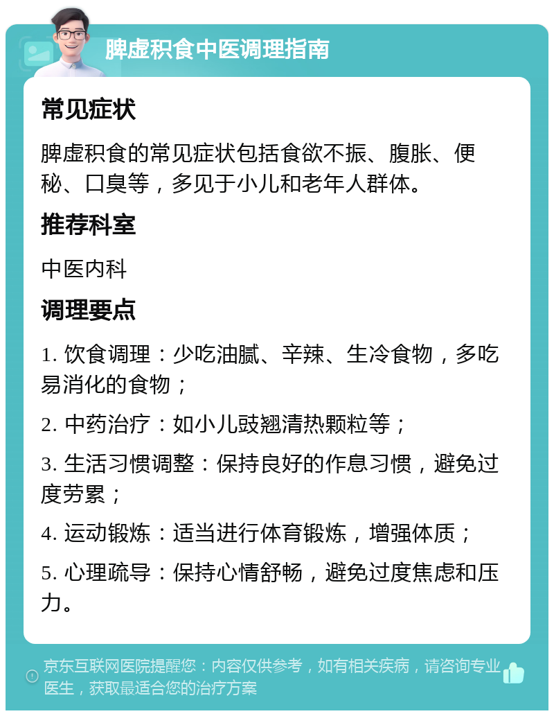 脾虚积食中医调理指南 常见症状 脾虚积食的常见症状包括食欲不振、腹胀、便秘、口臭等，多见于小儿和老年人群体。 推荐科室 中医内科 调理要点 1. 饮食调理：少吃油腻、辛辣、生冷食物，多吃易消化的食物； 2. 中药治疗：如小儿豉翘清热颗粒等； 3. 生活习惯调整：保持良好的作息习惯，避免过度劳累； 4. 运动锻炼：适当进行体育锻炼，增强体质； 5. 心理疏导：保持心情舒畅，避免过度焦虑和压力。