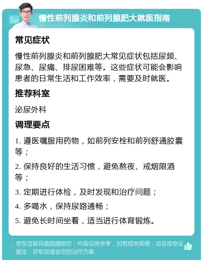 慢性前列腺炎和前列腺肥大就医指南 常见症状 慢性前列腺炎和前列腺肥大常见症状包括尿频、尿急、尿痛、排尿困难等。这些症状可能会影响患者的日常生活和工作效率，需要及时就医。 推荐科室 泌尿外科 调理要点 1. 遵医嘱服用药物，如前列安栓和前列舒通胶囊等； 2. 保持良好的生活习惯，避免熬夜、戒烟限酒等； 3. 定期进行体检，及时发现和治疗问题； 4. 多喝水，保持尿路通畅； 5. 避免长时间坐着，适当进行体育锻炼。