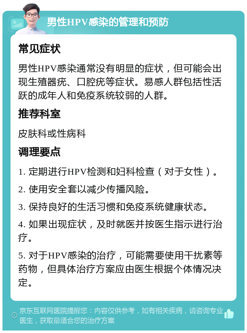 男性HPV感染的管理和预防 常见症状 男性HPV感染通常没有明显的症状，但可能会出现生殖器疣、口腔疣等症状。易感人群包括性活跃的成年人和免疫系统较弱的人群。 推荐科室 皮肤科或性病科 调理要点 1. 定期进行HPV检测和妇科检查（对于女性）。 2. 使用安全套以减少传播风险。 3. 保持良好的生活习惯和免疫系统健康状态。 4. 如果出现症状，及时就医并按医生指示进行治疗。 5. 对于HPV感染的治疗，可能需要使用干扰素等药物，但具体治疗方案应由医生根据个体情况决定。