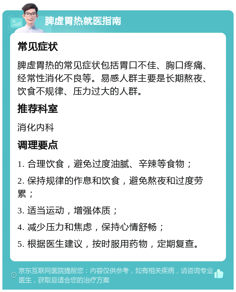 脾虚胃热就医指南 常见症状 脾虚胃热的常见症状包括胃口不佳、胸口疼痛、经常性消化不良等。易感人群主要是长期熬夜、饮食不规律、压力过大的人群。 推荐科室 消化内科 调理要点 1. 合理饮食，避免过度油腻、辛辣等食物； 2. 保持规律的作息和饮食，避免熬夜和过度劳累； 3. 适当运动，增强体质； 4. 减少压力和焦虑，保持心情舒畅； 5. 根据医生建议，按时服用药物，定期复查。