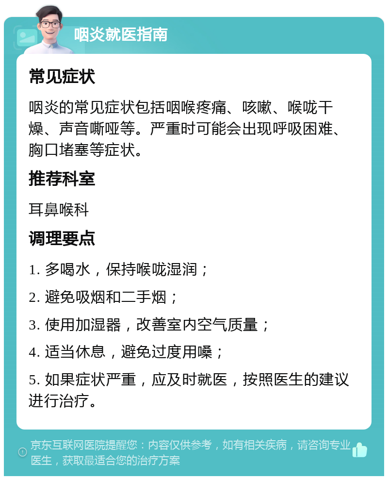 咽炎就医指南 常见症状 咽炎的常见症状包括咽喉疼痛、咳嗽、喉咙干燥、声音嘶哑等。严重时可能会出现呼吸困难、胸口堵塞等症状。 推荐科室 耳鼻喉科 调理要点 1. 多喝水，保持喉咙湿润； 2. 避免吸烟和二手烟； 3. 使用加湿器，改善室内空气质量； 4. 适当休息，避免过度用嗓； 5. 如果症状严重，应及时就医，按照医生的建议进行治疗。