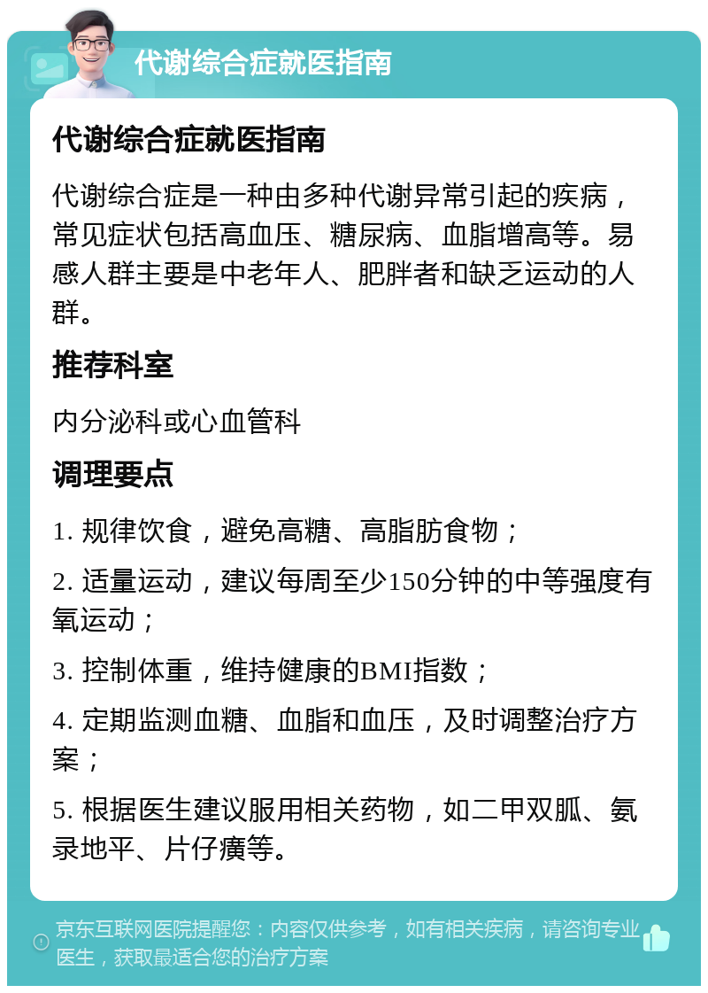 代谢综合症就医指南 代谢综合症就医指南 代谢综合症是一种由多种代谢异常引起的疾病，常见症状包括高血压、糖尿病、血脂增高等。易感人群主要是中老年人、肥胖者和缺乏运动的人群。 推荐科室 内分泌科或心血管科 调理要点 1. 规律饮食，避免高糖、高脂肪食物； 2. 适量运动，建议每周至少150分钟的中等强度有氧运动； 3. 控制体重，维持健康的BMI指数； 4. 定期监测血糖、血脂和血压，及时调整治疗方案； 5. 根据医生建议服用相关药物，如二甲双胍、氨录地平、片仔癀等。