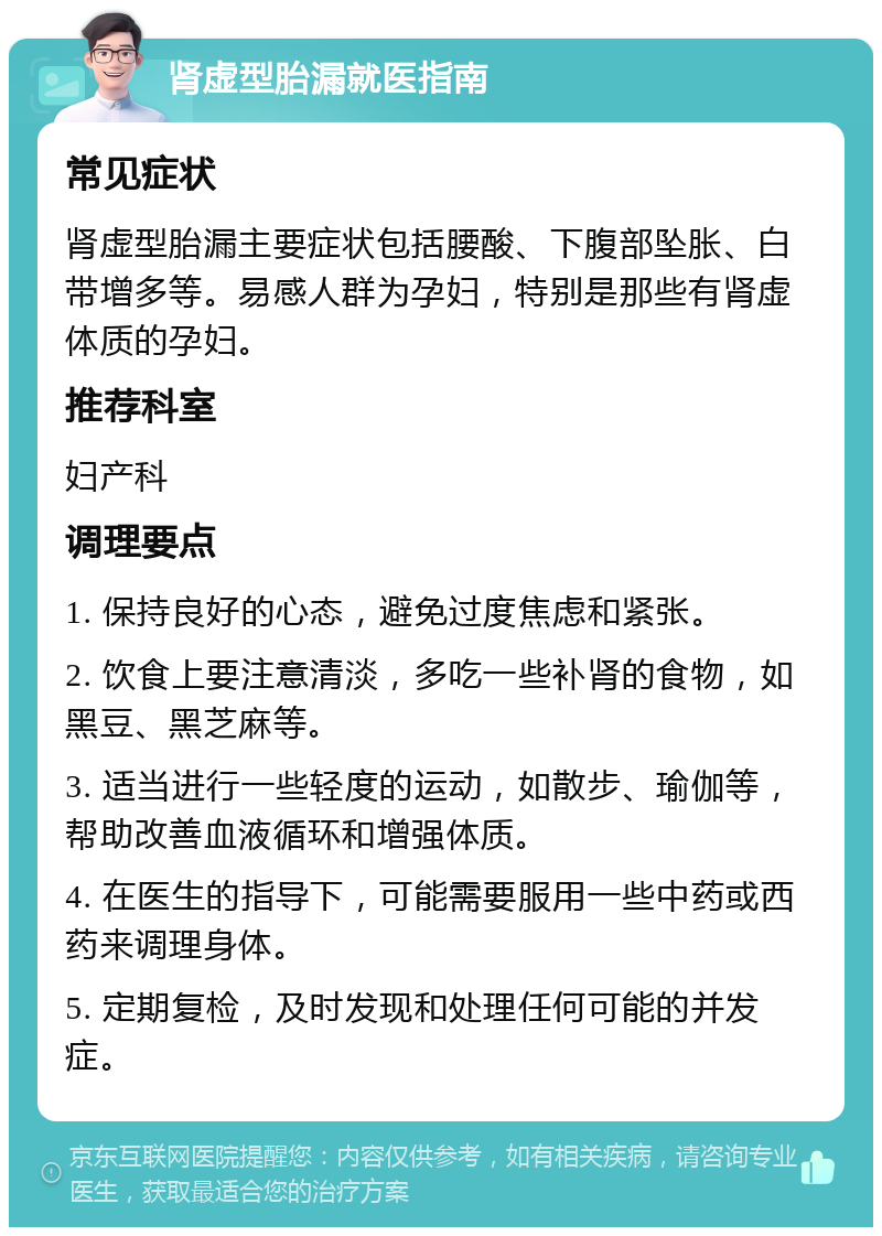 肾虚型胎漏就医指南 常见症状 肾虚型胎漏主要症状包括腰酸、下腹部坠胀、白带增多等。易感人群为孕妇，特别是那些有肾虚体质的孕妇。 推荐科室 妇产科 调理要点 1. 保持良好的心态，避免过度焦虑和紧张。 2. 饮食上要注意清淡，多吃一些补肾的食物，如黑豆、黑芝麻等。 3. 适当进行一些轻度的运动，如散步、瑜伽等，帮助改善血液循环和增强体质。 4. 在医生的指导下，可能需要服用一些中药或西药来调理身体。 5. 定期复检，及时发现和处理任何可能的并发症。