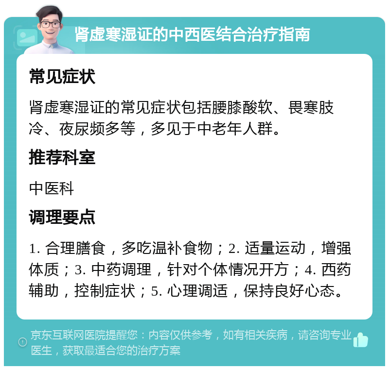 肾虚寒湿证的中西医结合治疗指南 常见症状 肾虚寒湿证的常见症状包括腰膝酸软、畏寒肢冷、夜尿频多等，多见于中老年人群。 推荐科室 中医科 调理要点 1. 合理膳食，多吃温补食物；2. 适量运动，增强体质；3. 中药调理，针对个体情况开方；4. 西药辅助，控制症状；5. 心理调适，保持良好心态。