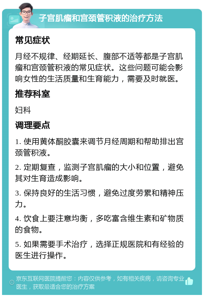 子宫肌瘤和宫颈管积液的治疗方法 常见症状 月经不规律、经期延长、腹部不适等都是子宫肌瘤和宫颈管积液的常见症状。这些问题可能会影响女性的生活质量和生育能力，需要及时就医。 推荐科室 妇科 调理要点 1. 使用黄体酮胶囊来调节月经周期和帮助排出宫颈管积液。 2. 定期复查，监测子宫肌瘤的大小和位置，避免其对生育造成影响。 3. 保持良好的生活习惯，避免过度劳累和精神压力。 4. 饮食上要注意均衡，多吃富含维生素和矿物质的食物。 5. 如果需要手术治疗，选择正规医院和有经验的医生进行操作。