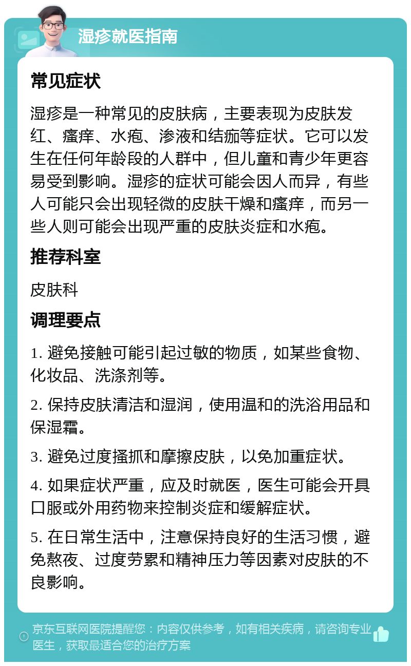 湿疹就医指南 常见症状 湿疹是一种常见的皮肤病，主要表现为皮肤发红、瘙痒、水疱、渗液和结痂等症状。它可以发生在任何年龄段的人群中，但儿童和青少年更容易受到影响。湿疹的症状可能会因人而异，有些人可能只会出现轻微的皮肤干燥和瘙痒，而另一些人则可能会出现严重的皮肤炎症和水疱。 推荐科室 皮肤科 调理要点 1. 避免接触可能引起过敏的物质，如某些食物、化妆品、洗涤剂等。 2. 保持皮肤清洁和湿润，使用温和的洗浴用品和保湿霜。 3. 避免过度搔抓和摩擦皮肤，以免加重症状。 4. 如果症状严重，应及时就医，医生可能会开具口服或外用药物来控制炎症和缓解症状。 5. 在日常生活中，注意保持良好的生活习惯，避免熬夜、过度劳累和精神压力等因素对皮肤的不良影响。