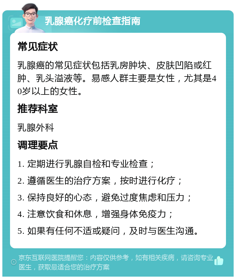 乳腺癌化疗前检查指南 常见症状 乳腺癌的常见症状包括乳房肿块、皮肤凹陷或红肿、乳头溢液等。易感人群主要是女性，尤其是40岁以上的女性。 推荐科室 乳腺外科 调理要点 1. 定期进行乳腺自检和专业检查； 2. 遵循医生的治疗方案，按时进行化疗； 3. 保持良好的心态，避免过度焦虑和压力； 4. 注意饮食和休息，增强身体免疫力； 5. 如果有任何不适或疑问，及时与医生沟通。