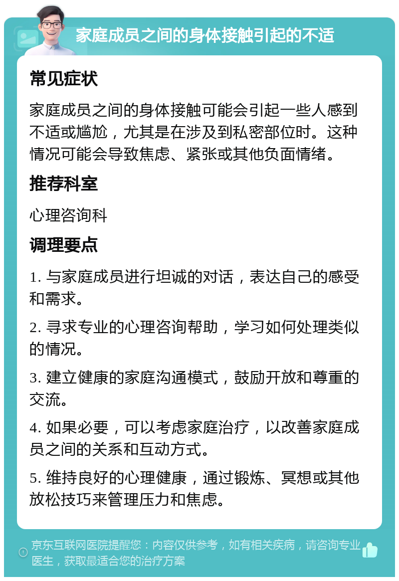 家庭成员之间的身体接触引起的不适 常见症状 家庭成员之间的身体接触可能会引起一些人感到不适或尴尬，尤其是在涉及到私密部位时。这种情况可能会导致焦虑、紧张或其他负面情绪。 推荐科室 心理咨询科 调理要点 1. 与家庭成员进行坦诚的对话，表达自己的感受和需求。 2. 寻求专业的心理咨询帮助，学习如何处理类似的情况。 3. 建立健康的家庭沟通模式，鼓励开放和尊重的交流。 4. 如果必要，可以考虑家庭治疗，以改善家庭成员之间的关系和互动方式。 5. 维持良好的心理健康，通过锻炼、冥想或其他放松技巧来管理压力和焦虑。