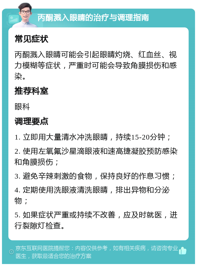 丙酮溅入眼睛的治疗与调理指南 常见症状 丙酮溅入眼睛可能会引起眼睛灼烧、红血丝、视力模糊等症状，严重时可能会导致角膜损伤和感染。 推荐科室 眼科 调理要点 1. 立即用大量清水冲洗眼睛，持续15-20分钟； 2. 使用左氧氟沙星滴眼液和速高捷凝胶预防感染和角膜损伤； 3. 避免辛辣刺激的食物，保持良好的作息习惯； 4. 定期使用洗眼液清洗眼睛，排出异物和分泌物； 5. 如果症状严重或持续不改善，应及时就医，进行裂隙灯检查。