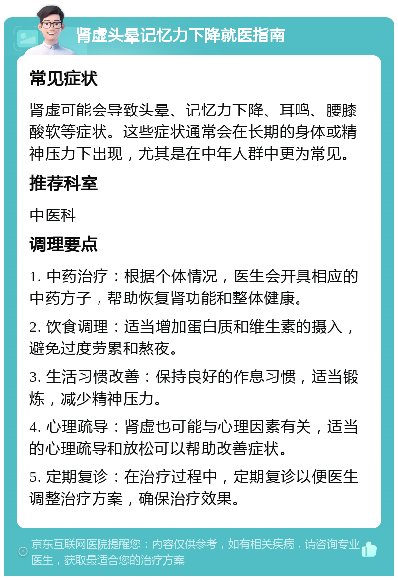 肾虚头晕记忆力下降就医指南 常见症状 肾虚可能会导致头晕、记忆力下降、耳鸣、腰膝酸软等症状。这些症状通常会在长期的身体或精神压力下出现，尤其是在中年人群中更为常见。 推荐科室 中医科 调理要点 1. 中药治疗：根据个体情况，医生会开具相应的中药方子，帮助恢复肾功能和整体健康。 2. 饮食调理：适当增加蛋白质和维生素的摄入，避免过度劳累和熬夜。 3. 生活习惯改善：保持良好的作息习惯，适当锻炼，减少精神压力。 4. 心理疏导：肾虚也可能与心理因素有关，适当的心理疏导和放松可以帮助改善症状。 5. 定期复诊：在治疗过程中，定期复诊以便医生调整治疗方案，确保治疗效果。