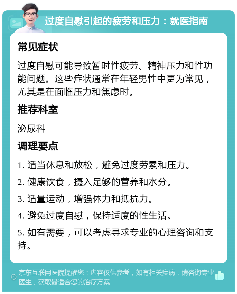 过度自慰引起的疲劳和压力：就医指南 常见症状 过度自慰可能导致暂时性疲劳、精神压力和性功能问题。这些症状通常在年轻男性中更为常见，尤其是在面临压力和焦虑时。 推荐科室 泌尿科 调理要点 1. 适当休息和放松，避免过度劳累和压力。 2. 健康饮食，摄入足够的营养和水分。 3. 适量运动，增强体力和抵抗力。 4. 避免过度自慰，保持适度的性生活。 5. 如有需要，可以考虑寻求专业的心理咨询和支持。