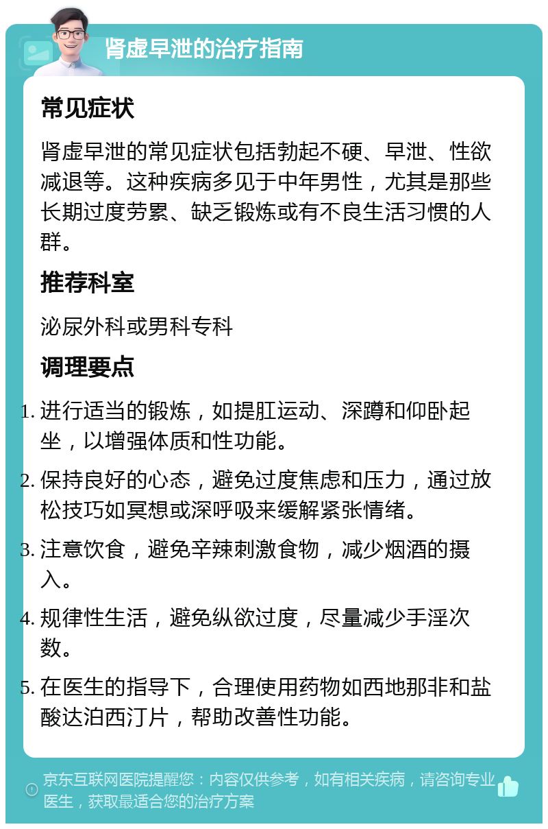 肾虚早泄的治疗指南 常见症状 肾虚早泄的常见症状包括勃起不硬、早泄、性欲减退等。这种疾病多见于中年男性，尤其是那些长期过度劳累、缺乏锻炼或有不良生活习惯的人群。 推荐科室 泌尿外科或男科专科 调理要点 进行适当的锻炼，如提肛运动、深蹲和仰卧起坐，以增强体质和性功能。 保持良好的心态，避免过度焦虑和压力，通过放松技巧如冥想或深呼吸来缓解紧张情绪。 注意饮食，避免辛辣刺激食物，减少烟酒的摄入。 规律性生活，避免纵欲过度，尽量减少手淫次数。 在医生的指导下，合理使用药物如西地那非和盐酸达泊西汀片，帮助改善性功能。