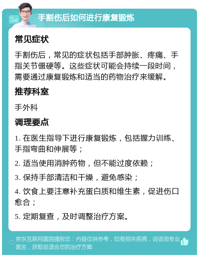 手割伤后如何进行康复锻炼 常见症状 手割伤后，常见的症状包括手部肿胀、疼痛、手指关节僵硬等。这些症状可能会持续一段时间，需要通过康复锻炼和适当的药物治疗来缓解。 推荐科室 手外科 调理要点 1. 在医生指导下进行康复锻炼，包括握力训练、手指弯曲和伸展等； 2. 适当使用消肿药物，但不能过度依赖； 3. 保持手部清洁和干燥，避免感染； 4. 饮食上要注意补充蛋白质和维生素，促进伤口愈合； 5. 定期复查，及时调整治疗方案。