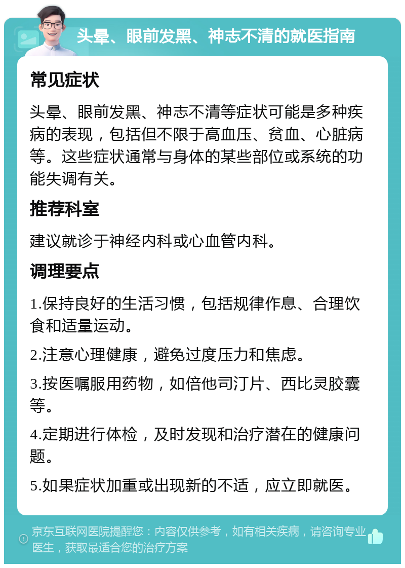 头晕、眼前发黑、神志不清的就医指南 常见症状 头晕、眼前发黑、神志不清等症状可能是多种疾病的表现，包括但不限于高血压、贫血、心脏病等。这些症状通常与身体的某些部位或系统的功能失调有关。 推荐科室 建议就诊于神经内科或心血管内科。 调理要点 1.保持良好的生活习惯，包括规律作息、合理饮食和适量运动。 2.注意心理健康，避免过度压力和焦虑。 3.按医嘱服用药物，如倍他司汀片、西比灵胶囊等。 4.定期进行体检，及时发现和治疗潜在的健康问题。 5.如果症状加重或出现新的不适，应立即就医。