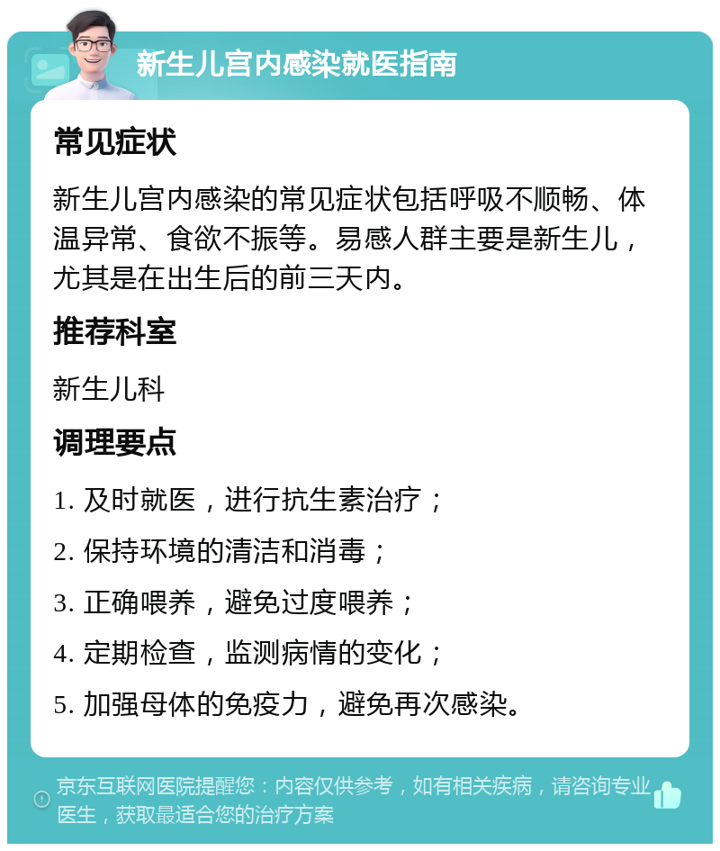 新生儿宫内感染就医指南 常见症状 新生儿宫内感染的常见症状包括呼吸不顺畅、体温异常、食欲不振等。易感人群主要是新生儿，尤其是在出生后的前三天内。 推荐科室 新生儿科 调理要点 1. 及时就医，进行抗生素治疗； 2. 保持环境的清洁和消毒； 3. 正确喂养，避免过度喂养； 4. 定期检查，监测病情的变化； 5. 加强母体的免疫力，避免再次感染。