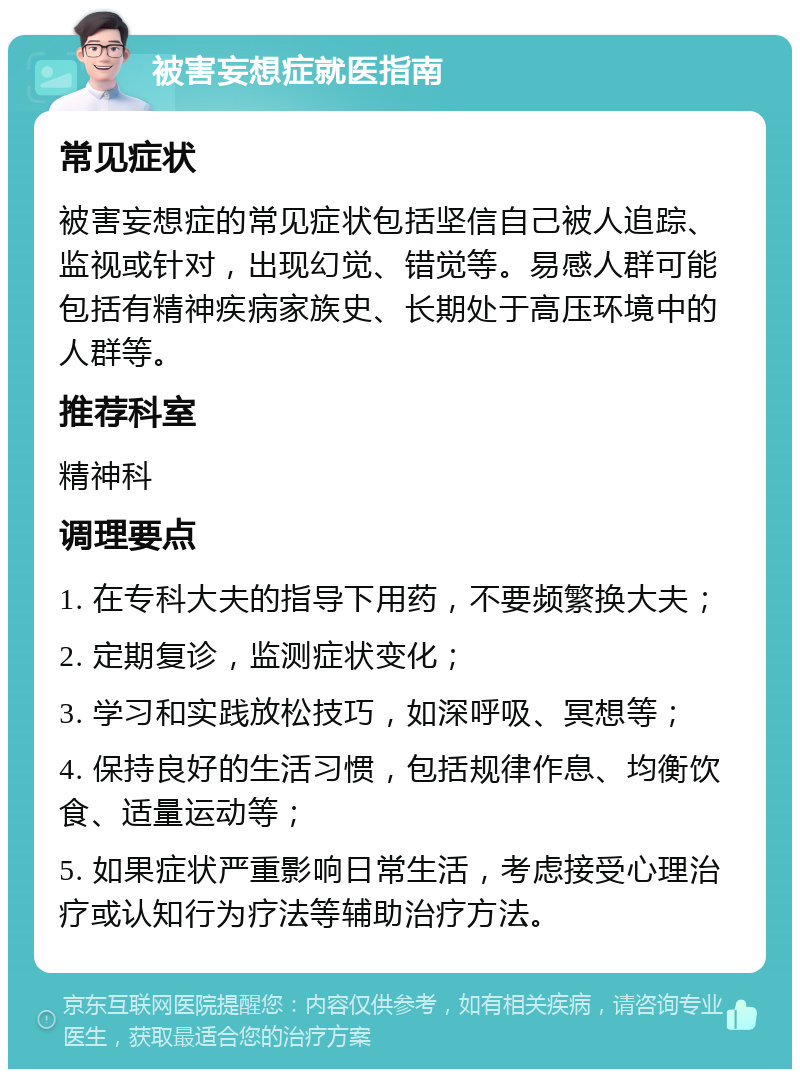 被害妄想症就医指南 常见症状 被害妄想症的常见症状包括坚信自己被人追踪、监视或针对，出现幻觉、错觉等。易感人群可能包括有精神疾病家族史、长期处于高压环境中的人群等。 推荐科室 精神科 调理要点 1. 在专科大夫的指导下用药，不要频繁换大夫； 2. 定期复诊，监测症状变化； 3. 学习和实践放松技巧，如深呼吸、冥想等； 4. 保持良好的生活习惯，包括规律作息、均衡饮食、适量运动等； 5. 如果症状严重影响日常生活，考虑接受心理治疗或认知行为疗法等辅助治疗方法。