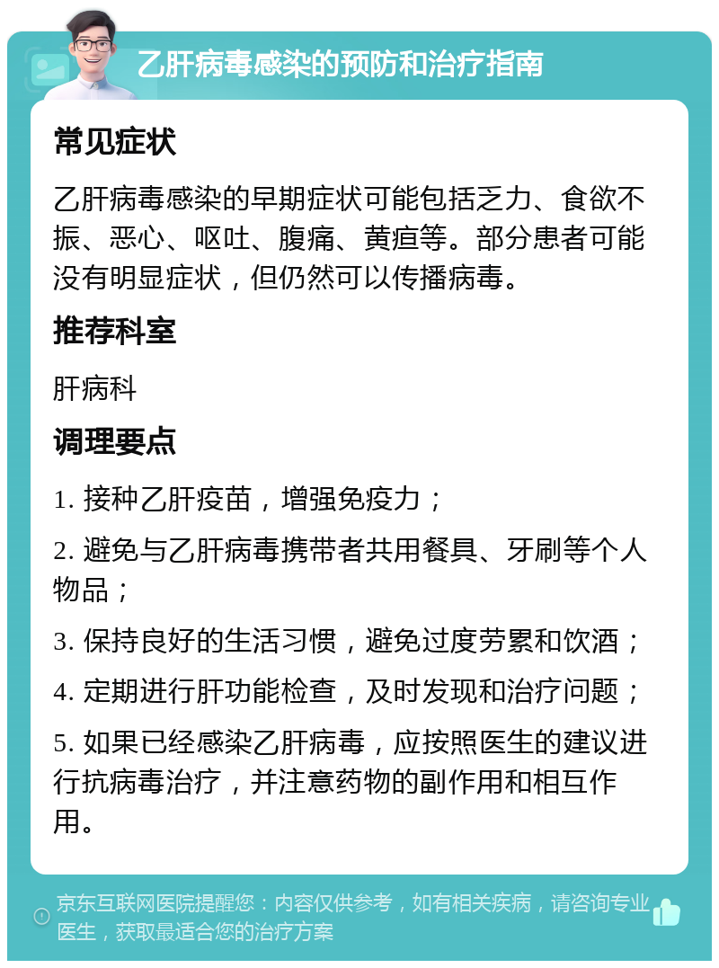 乙肝病毒感染的预防和治疗指南 常见症状 乙肝病毒感染的早期症状可能包括乏力、食欲不振、恶心、呕吐、腹痛、黄疸等。部分患者可能没有明显症状，但仍然可以传播病毒。 推荐科室 肝病科 调理要点 1. 接种乙肝疫苗，增强免疫力； 2. 避免与乙肝病毒携带者共用餐具、牙刷等个人物品； 3. 保持良好的生活习惯，避免过度劳累和饮酒； 4. 定期进行肝功能检查，及时发现和治疗问题； 5. 如果已经感染乙肝病毒，应按照医生的建议进行抗病毒治疗，并注意药物的副作用和相互作用。