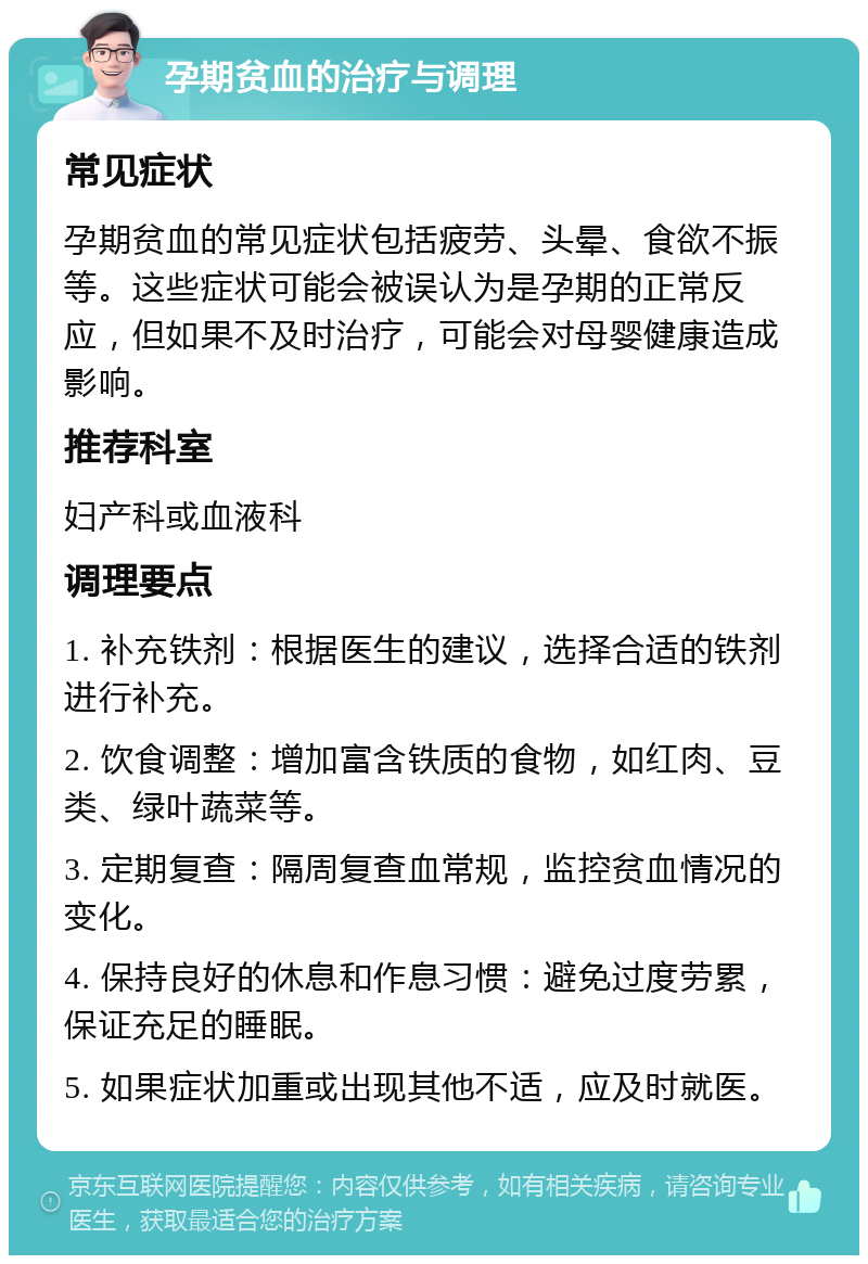 孕期贫血的治疗与调理 常见症状 孕期贫血的常见症状包括疲劳、头晕、食欲不振等。这些症状可能会被误认为是孕期的正常反应，但如果不及时治疗，可能会对母婴健康造成影响。 推荐科室 妇产科或血液科 调理要点 1. 补充铁剂：根据医生的建议，选择合适的铁剂进行补充。 2. 饮食调整：增加富含铁质的食物，如红肉、豆类、绿叶蔬菜等。 3. 定期复查：隔周复查血常规，监控贫血情况的变化。 4. 保持良好的休息和作息习惯：避免过度劳累，保证充足的睡眠。 5. 如果症状加重或出现其他不适，应及时就医。