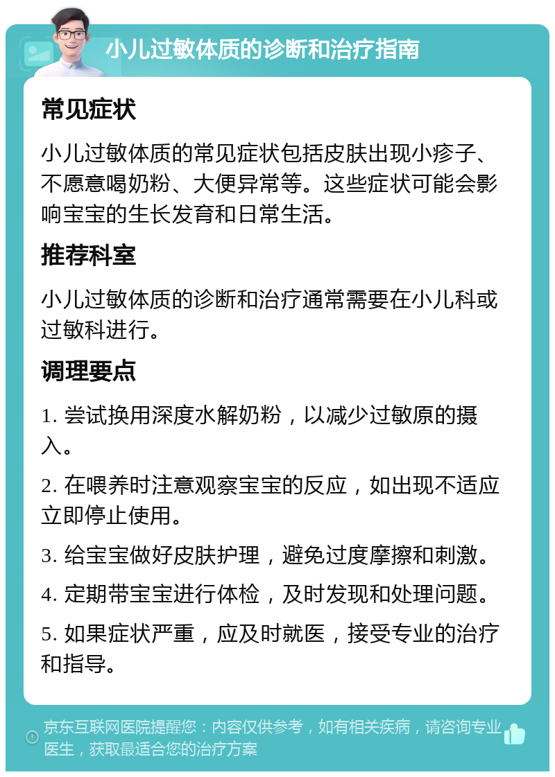 小儿过敏体质的诊断和治疗指南 常见症状 小儿过敏体质的常见症状包括皮肤出现小疹子、不愿意喝奶粉、大便异常等。这些症状可能会影响宝宝的生长发育和日常生活。 推荐科室 小儿过敏体质的诊断和治疗通常需要在小儿科或过敏科进行。 调理要点 1. 尝试换用深度水解奶粉，以减少过敏原的摄入。 2. 在喂养时注意观察宝宝的反应，如出现不适应立即停止使用。 3. 给宝宝做好皮肤护理，避免过度摩擦和刺激。 4. 定期带宝宝进行体检，及时发现和处理问题。 5. 如果症状严重，应及时就医，接受专业的治疗和指导。