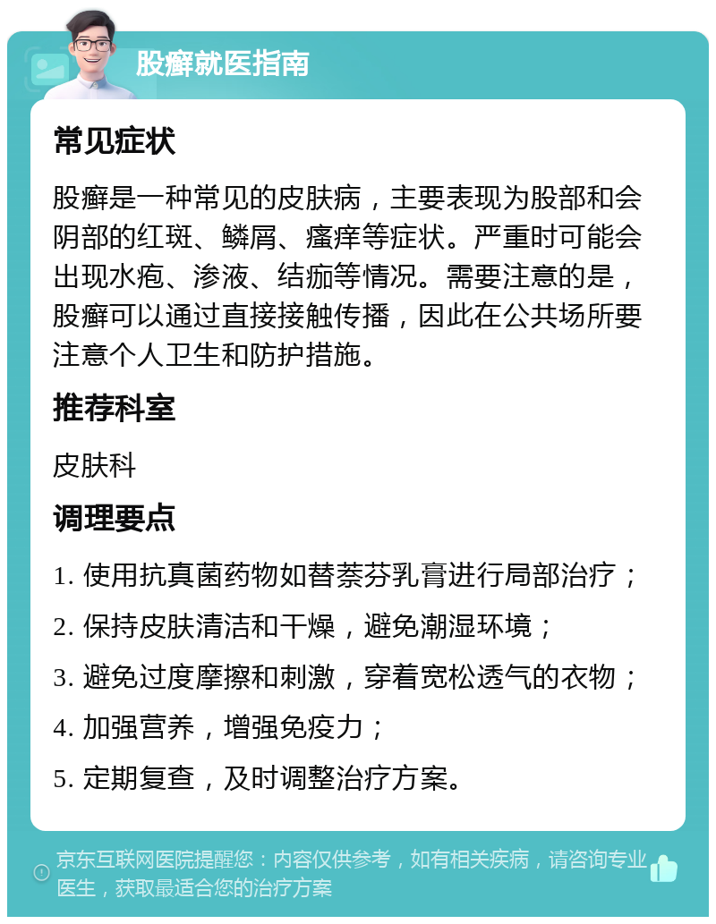 股癣就医指南 常见症状 股癣是一种常见的皮肤病，主要表现为股部和会阴部的红斑、鳞屑、瘙痒等症状。严重时可能会出现水疱、渗液、结痂等情况。需要注意的是，股癣可以通过直接接触传播，因此在公共场所要注意个人卫生和防护措施。 推荐科室 皮肤科 调理要点 1. 使用抗真菌药物如替萘芬乳膏进行局部治疗； 2. 保持皮肤清洁和干燥，避免潮湿环境； 3. 避免过度摩擦和刺激，穿着宽松透气的衣物； 4. 加强营养，增强免疫力； 5. 定期复查，及时调整治疗方案。