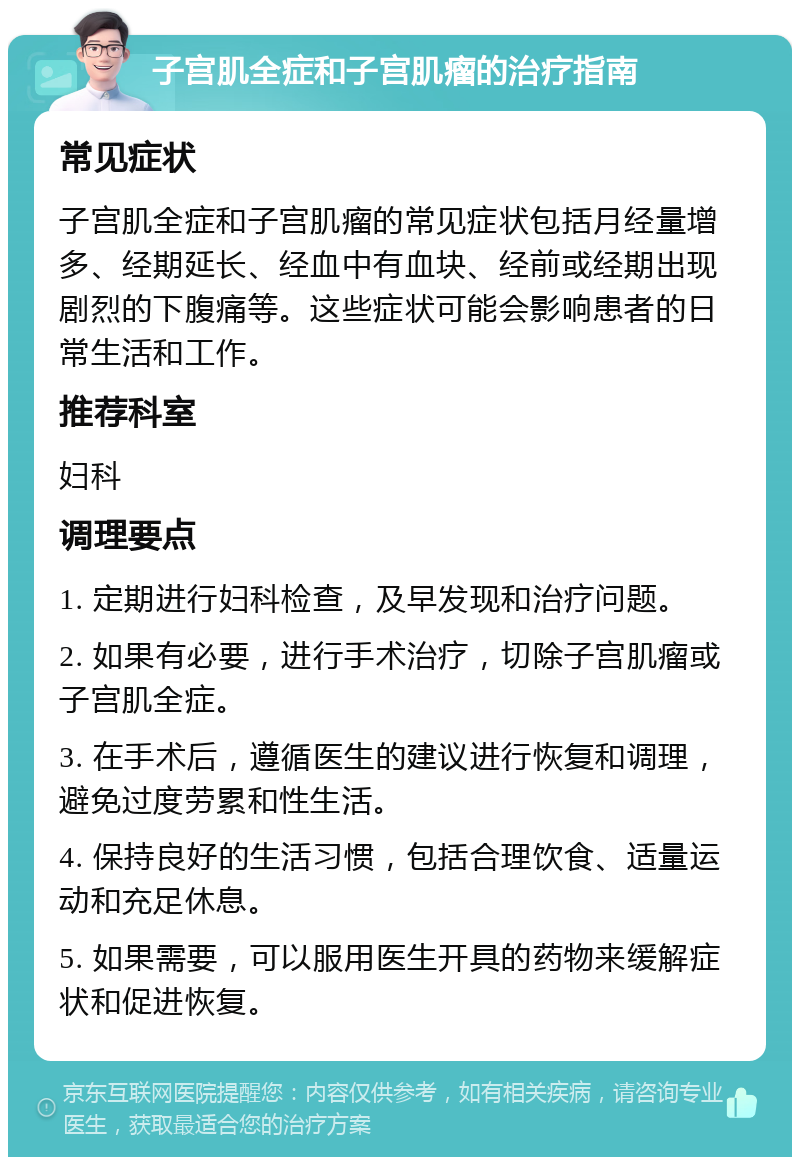 子宫肌全症和子宫肌瘤的治疗指南 常见症状 子宫肌全症和子宫肌瘤的常见症状包括月经量增多、经期延长、经血中有血块、经前或经期出现剧烈的下腹痛等。这些症状可能会影响患者的日常生活和工作。 推荐科室 妇科 调理要点 1. 定期进行妇科检查，及早发现和治疗问题。 2. 如果有必要，进行手术治疗，切除子宫肌瘤或子宫肌全症。 3. 在手术后，遵循医生的建议进行恢复和调理，避免过度劳累和性生活。 4. 保持良好的生活习惯，包括合理饮食、适量运动和充足休息。 5. 如果需要，可以服用医生开具的药物来缓解症状和促进恢复。