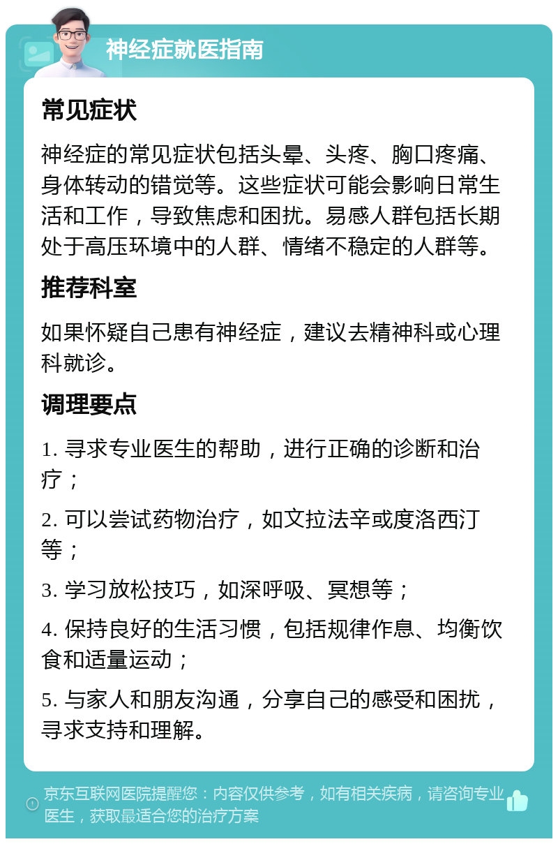 神经症就医指南 常见症状 神经症的常见症状包括头晕、头疼、胸口疼痛、身体转动的错觉等。这些症状可能会影响日常生活和工作，导致焦虑和困扰。易感人群包括长期处于高压环境中的人群、情绪不稳定的人群等。 推荐科室 如果怀疑自己患有神经症，建议去精神科或心理科就诊。 调理要点 1. 寻求专业医生的帮助，进行正确的诊断和治疗； 2. 可以尝试药物治疗，如文拉法辛或度洛西汀等； 3. 学习放松技巧，如深呼吸、冥想等； 4. 保持良好的生活习惯，包括规律作息、均衡饮食和适量运动； 5. 与家人和朋友沟通，分享自己的感受和困扰，寻求支持和理解。