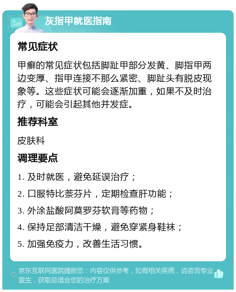 灰指甲就医指南 常见症状 甲癣的常见症状包括脚趾甲部分发黄、脚指甲两边变厚、指甲连接不那么紧密、脚趾头有脱皮现象等。这些症状可能会逐渐加重，如果不及时治疗，可能会引起其他并发症。 推荐科室 皮肤科 调理要点 1. 及时就医，避免延误治疗； 2. 口服特比萘芬片，定期检查肝功能； 3. 外涂盐酸阿莫罗芬软膏等药物； 4. 保持足部清洁干燥，避免穿紧身鞋袜； 5. 加强免疫力，改善生活习惯。