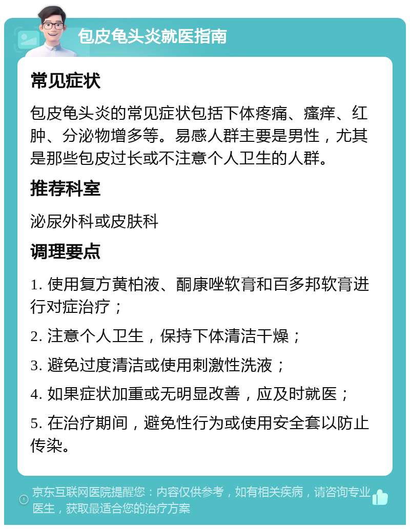 包皮龟头炎就医指南 常见症状 包皮龟头炎的常见症状包括下体疼痛、瘙痒、红肿、分泌物增多等。易感人群主要是男性，尤其是那些包皮过长或不注意个人卫生的人群。 推荐科室 泌尿外科或皮肤科 调理要点 1. 使用复方黄柏液、酮康唑软膏和百多邦软膏进行对症治疗； 2. 注意个人卫生，保持下体清洁干燥； 3. 避免过度清洁或使用刺激性洗液； 4. 如果症状加重或无明显改善，应及时就医； 5. 在治疗期间，避免性行为或使用安全套以防止传染。