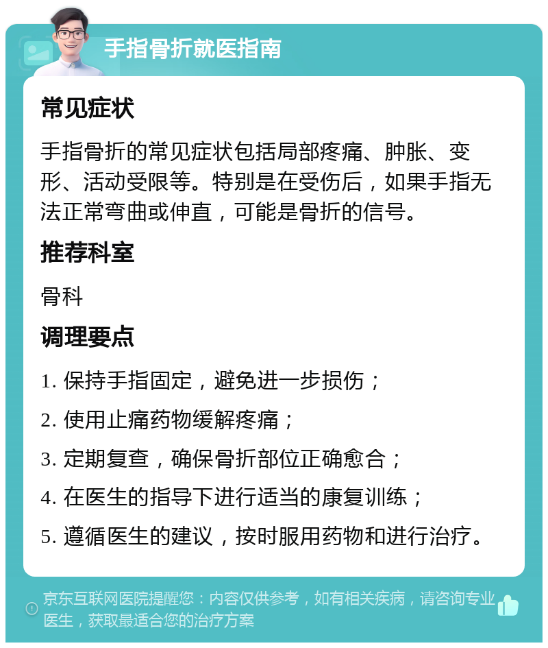 手指骨折就医指南 常见症状 手指骨折的常见症状包括局部疼痛、肿胀、变形、活动受限等。特别是在受伤后，如果手指无法正常弯曲或伸直，可能是骨折的信号。 推荐科室 骨科 调理要点 1. 保持手指固定，避免进一步损伤； 2. 使用止痛药物缓解疼痛； 3. 定期复查，确保骨折部位正确愈合； 4. 在医生的指导下进行适当的康复训练； 5. 遵循医生的建议，按时服用药物和进行治疗。