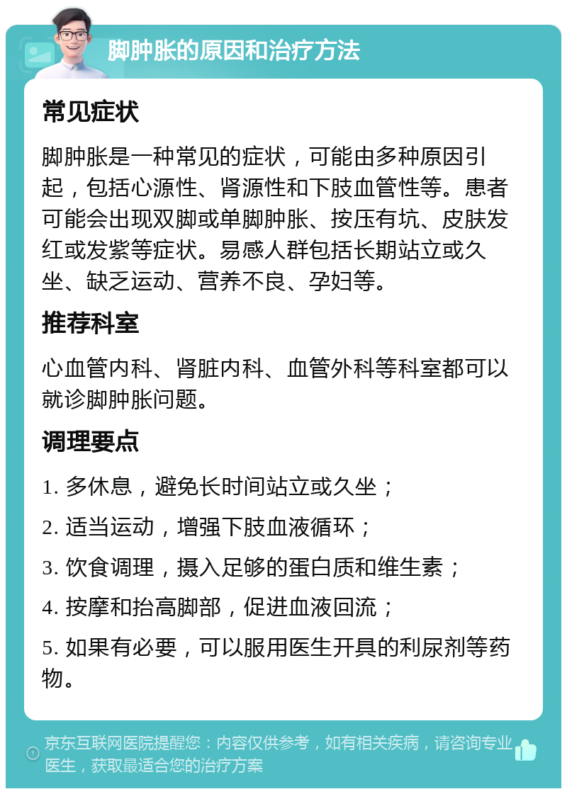 脚肿胀的原因和治疗方法 常见症状 脚肿胀是一种常见的症状，可能由多种原因引起，包括心源性、肾源性和下肢血管性等。患者可能会出现双脚或单脚肿胀、按压有坑、皮肤发红或发紫等症状。易感人群包括长期站立或久坐、缺乏运动、营养不良、孕妇等。 推荐科室 心血管内科、肾脏内科、血管外科等科室都可以就诊脚肿胀问题。 调理要点 1. 多休息，避免长时间站立或久坐； 2. 适当运动，增强下肢血液循环； 3. 饮食调理，摄入足够的蛋白质和维生素； 4. 按摩和抬高脚部，促进血液回流； 5. 如果有必要，可以服用医生开具的利尿剂等药物。