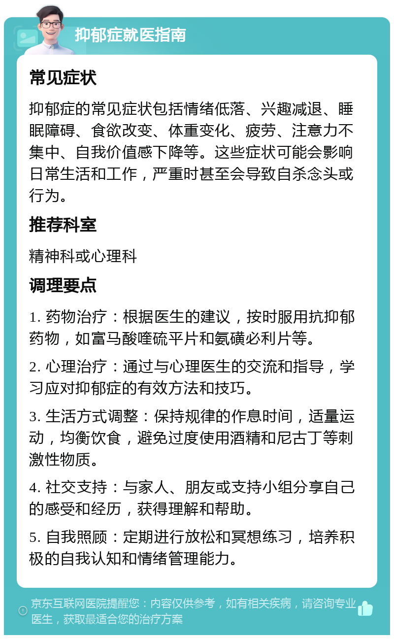 抑郁症就医指南 常见症状 抑郁症的常见症状包括情绪低落、兴趣减退、睡眠障碍、食欲改变、体重变化、疲劳、注意力不集中、自我价值感下降等。这些症状可能会影响日常生活和工作，严重时甚至会导致自杀念头或行为。 推荐科室 精神科或心理科 调理要点 1. 药物治疗：根据医生的建议，按时服用抗抑郁药物，如富马酸喹硫平片和氨磺必利片等。 2. 心理治疗：通过与心理医生的交流和指导，学习应对抑郁症的有效方法和技巧。 3. 生活方式调整：保持规律的作息时间，适量运动，均衡饮食，避免过度使用酒精和尼古丁等刺激性物质。 4. 社交支持：与家人、朋友或支持小组分享自己的感受和经历，获得理解和帮助。 5. 自我照顾：定期进行放松和冥想练习，培养积极的自我认知和情绪管理能力。