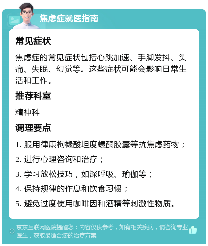 焦虑症就医指南 常见症状 焦虑症的常见症状包括心跳加速、手脚发抖、头痛、失眠、幻觉等。这些症状可能会影响日常生活和工作。 推荐科室 精神科 调理要点 1. 服用律康枸橼酸坦度螺酮胶囊等抗焦虑药物； 2. 进行心理咨询和治疗； 3. 学习放松技巧，如深呼吸、瑜伽等； 4. 保持规律的作息和饮食习惯； 5. 避免过度使用咖啡因和酒精等刺激性物质。