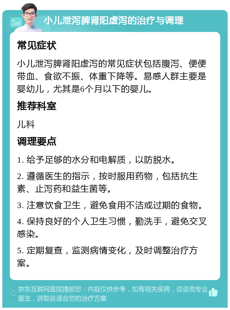 小儿泄泻脾肾阳虚泻的治疗与调理 常见症状 小儿泄泻脾肾阳虚泻的常见症状包括腹泻、便便带血、食欲不振、体重下降等。易感人群主要是婴幼儿，尤其是6个月以下的婴儿。 推荐科室 儿科 调理要点 1. 给予足够的水分和电解质，以防脱水。 2. 遵循医生的指示，按时服用药物，包括抗生素、止泻药和益生菌等。 3. 注意饮食卫生，避免食用不洁或过期的食物。 4. 保持良好的个人卫生习惯，勤洗手，避免交叉感染。 5. 定期复查，监测病情变化，及时调整治疗方案。